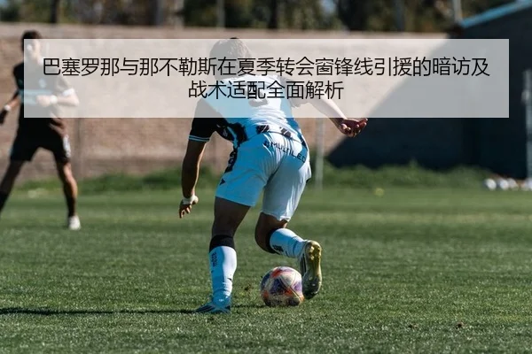 巴塞罗那与那不勒斯在夏季转会窗锋线引援的暗访及战术适配全面解析